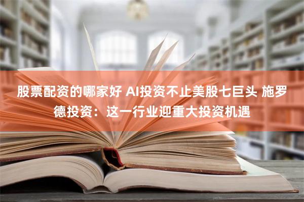 股票配资的哪家好 AI投资不止美股七巨头 施罗德投资：这一行业迎重大投资机遇