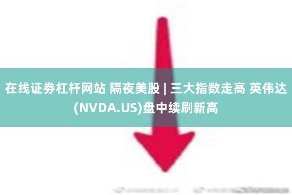 在线证劵杠杆网站 隔夜美股 | 三大指数走高 英伟达(NVDA.US)盘中续刷新高