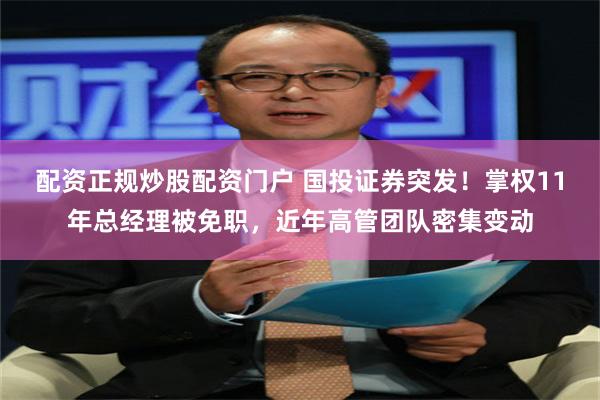 配资正规炒股配资门户 国投证券突发！掌权11年总经理被免职，近年高管团队密集变动