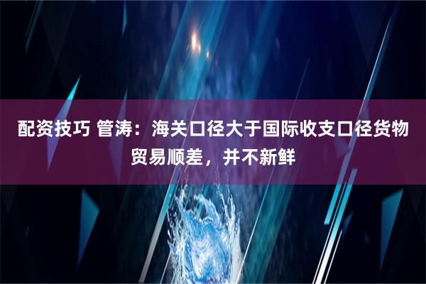 配资技巧 管涛：海关口径大于国际收支口径货物贸易顺差，并不新鲜