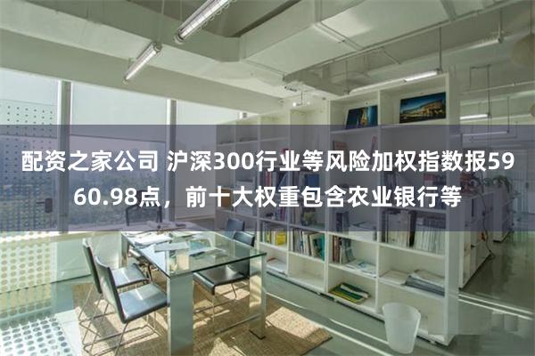 配资之家公司 沪深300行业等风险加权指数报5960.98点，前十大权重包含农业银行等