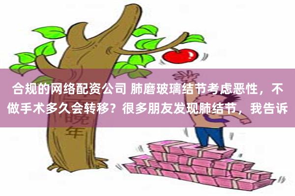 合规的网络配资公司 肺磨玻璃结节考虑恶性，不做手术多久会转移？很多朋友发现肺结节，我告诉