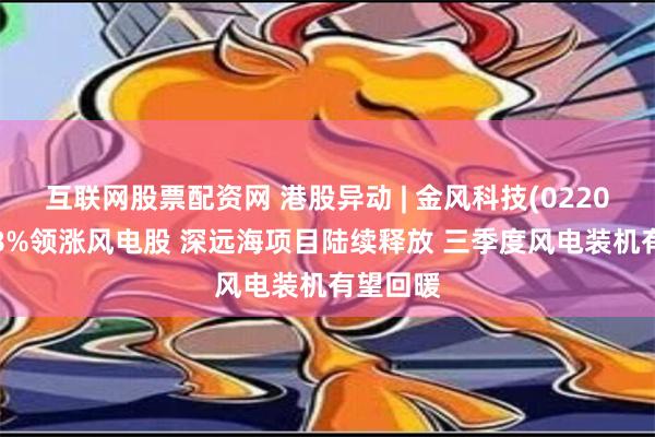 互联网股票配资网 港股异动 | 金风科技(02208)涨超8%领涨风电股 深远海项目陆续释放 三季度风电装机有望回暖