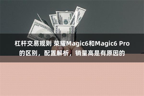 杠杆交易规则 荣耀Magic6和Magic6 Pro的区别，配置解析，销量高是有原因的