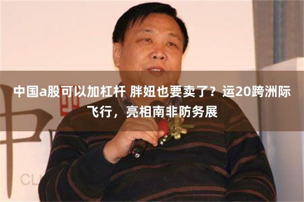 中国a股可以加杠杆 胖妞也要卖了？运20跨洲际飞行，亮相南非防务展