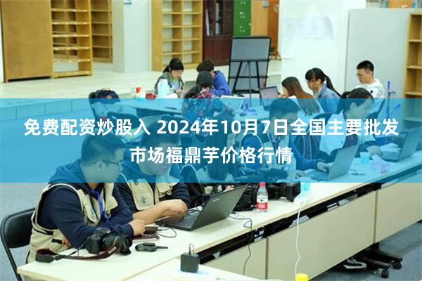 免费配资炒股入 2024年10月7日全国主要批发市场福鼎芋价格行情