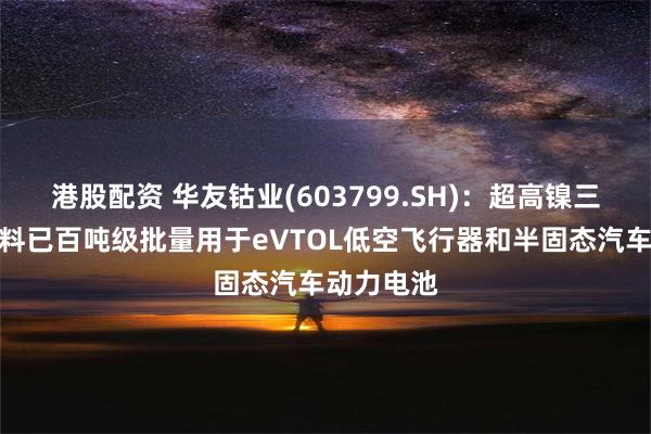 港股配资 华友钴业(603799.SH)：超高镍三元正极材料已百吨级批量用于eVTOL低空飞行器和半固态汽车动力电池