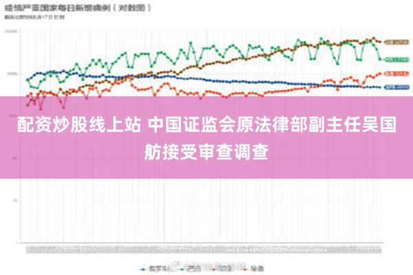 配资炒股线上站 中国证监会原法律部副主任吴国舫接受审查调查