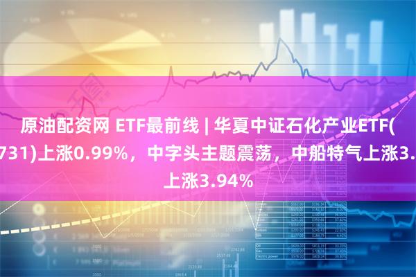 原油配资网 ETF最前线 | 华夏中证石化产业ETF(159731)上涨0.99%，中字头主题震荡，