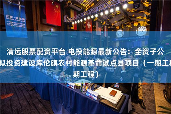 清远股票配资平台 电投能源最新公告：全资子公司拟投资建设库伦旗农村能源革命试点县项目（一期工程）