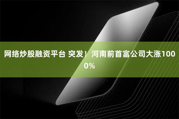 网络炒股融资平台 突发！河南前首富公司大涨1000%