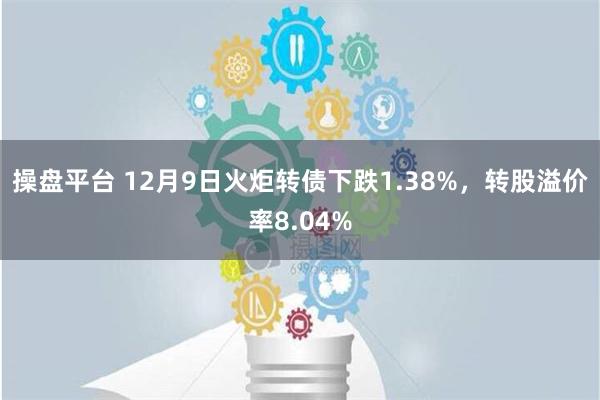 操盘平台 12月9日火炬转债下跌1.38%，转股溢价率8.04%