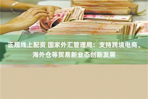 正规线上配资 国家外汇管理局：支持跨境电商、海外仓等贸易新业态创新发展