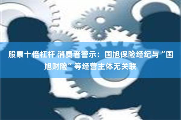 股票十倍杠杆 消费者警示：国旭保险经纪与“国旭财险”等经营主体无关联